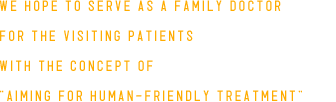 WE HOPE TO SERVE AS A FAMILY DOCTOR FOR THE VISITING PATIENTS WITH THE CONCEPT OF AIMING FOR HUMAN-FRIENDLY TREATMENT